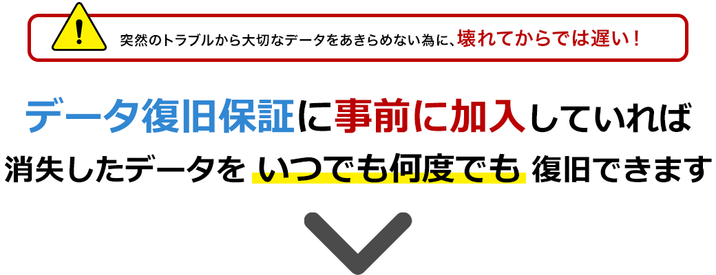 突然のトラブルから大切なデータをあきらめない為に、壊れてからでは遅い！データ復旧保証に事前に加入していれば消失したデータをいつでも何度でも復旧できます